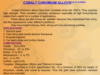 COBALT CHROMIUM ALLOYS4,6,15,16,22&25
Cobalt chromium alloys have been available since the 1920’s. They possess
high strength. Their excellent corrosion resistance especially at high temperatures
makes them useful for a number of applications.
These alloys are also known as ‘satellite’ because they maintained their shiny,
star-like appearance under different conditions.
They have bright lustrous, hard, strong and non-tarnishing qualities.
APPLICATIONS:
1. Denture base
2. Cast removable partial denture framework.
3. Surgical implants.
4. Car spark plugs and turbine blades.
COMPOSITION:
Cobalt - 55 to 65%
Chromium - 23 to 30%
Nickel - 0 to 20%
Molybdenum - 0 to 7%
Iron - 0 to 5%
Carbon - upto 0.4%
Tungsten, Manganese, Silicon and Platinum in traces.
According to A.D.A specification No. 14 a minimum of 85% by weight of
chromium, cobalt, and nickel is required. Thus the gold base corrosion resistant
alloys are excluded.
 