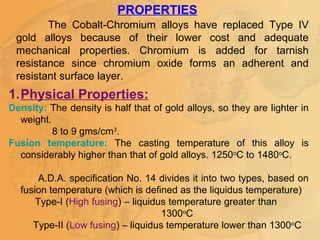1.Physical Properties:
Density: The density is half that of gold alloys, so they are lighter in
weight.
8 to 9 gms/cm3
.
Fusion temperature: The casting temperature of this alloy is
considerably higher than that of gold alloys. 1250o
C to 1480o
C.
A.D.A. specification No. 14 divides it into two types, based on
fusion temperature (which is defined as the liquidus temperature)
Type-I (High fusing) – liquidus temperature greater than
1300o
C
Type-II (Low fusing) – liquidus temperature lower than 1300o
C
PROPERTIES
The Cobalt-Chromium alloys have replaced Type IV
gold alloys because of their lower cost and adequate
mechanical properties. Chromium is added for tarnish
resistance since chromium oxide forms an adherent and
resistant surface layer.
 