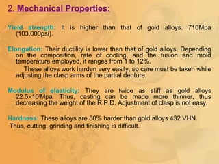2. Mechanical Properties:
Yield strength: It is higher than that of gold alloys. 710Mpa
(103,000psi).
Elongation: Their ductility is lower than that of gold alloys. Depending
on the composition, rate of cooling, and the fusion and mold
temperature employed, it ranges from 1 to 12%.
These alloys work harden very easily, so care must be taken while
adjusting the clasp arms of the partial denture.
Modulus of elasticity: They are twice as stiff as gold alloys
22.5×103
Mpa. Thus, casting can be made more thinner, thus
decreasing the weight of the R.P.D. Adjustment of clasp is not easy.
Hardness: These alloys are 50% harder than gold alloys 432 VHN.
Thus, cutting, grinding and finishing is difficult.
 