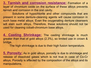 3. Tarnish and corrosion resistance: Formation of a
layer of chromium oxide on the surface of these alloys prevents
tarnish and corrosion in the oral cavity.
Solutions of hypochlorite and other compounds that are
present in some denture-cleaning agents will cause corrosion in
such base metal alloys. Even the oxygenating denture cleansers
will stain such alloys. Therefore, these solutions should not be
used for cleaning cobalt-chromium base alloys.
4. Casting Shrinkage: The casting shrinkage is much
greater than that of gold alloys (2.3%), so limited use in crown &
bridge.
The high shrinkage is due to their high fusion temperature.
5. Porosity: As in gold alloys, porosity is due to shrinkage and
release of dissolved gases which is not true in case of Co-Cr
alloys. Porosity is affected by the composition of the alloys and its
manipulations.
 