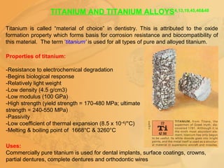 TITANIUM AND TITANIUM ALLOYS4,13,19,45,46&48
Titanium is called “material of choice” in dentistry. This is attributed to the oxide
formation property which forms basis for corrosion resistance and biocompatibility of
this material. The term 'titanium' is used for all types of pure and alloyed titanium.
Properties of titanium:
-Resistance to electrochemical degradation
-Begins biological response
-Relatively light weight
-Low density (4.5 g/cm3)
-Low modulus (100 GPa)
-High strength (yield strength = 170-480 MPa; ultimate
strength = 240-550 MPa)
-Passivity
-Low coefficient of thermal expansion (8.5 x 10–6
/°C)
-Melting & boiling point of 1668°C & 3260°C
Uses:
Commercially pure titanium is used for dental implants, surface coatings, crowns,
partial dentures, complete dentures and orthodontic wires
 