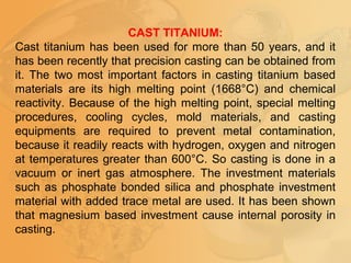 CAST TITANIUM:
Cast titanium has been used for more than 50 years, and it
has been recently that precision casting can be obtained from
it. The two most important factors in casting titanium based
materials are its high melting point (1668°C) and chemical
reactivity. Because of the high melting point, special melting
procedures, cooling cycles, mold materials, and casting
equipments are required to prevent metal contamination,
because it readily reacts with hydrogen, oxygen and nitrogen
at temperatures greater than 600°C. So casting is done in a
vacuum or inert gas atmosphere. The investment materials
such as phosphate bonded silica and phosphate investment
material with added trace metal are used. It has been shown
that magnesium based investment cause internal porosity in
casting.
 