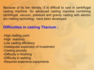 Because of its low density, it is difficult to cast in centrifugal
casting machine. So advanced casting machine combining
centrifugal, vacuum, pressure and gravity casting with electric
arc melting technology have been developed.
Difficulties in casting Titanium :
-High melting point
-High reactivity
-Low casting efficiency
-Inadequate expansion of investment
-Casting porosity
-Difficulty in finishing
-Difficulty in welding
-Requires expensive equipments
 