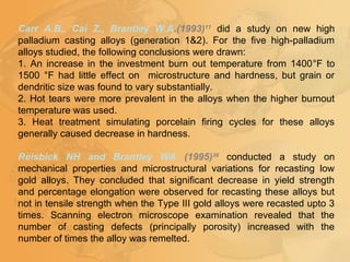 Carr A.B., Cai Z., Brantley W.A.(1993)11
did a study on new high
palladium casting alloys (generation 1&2). For the five high-palladium
alloys studied, the following conclusions were drawn:
1. An increase in the investment burn out temperature from 1400°F to
1500 °F had little effect on microstructure and hardness, but grain or
dendritic size was found to vary substantially.
2. Hot tears were more prevalent in the alloys when the higher burnout
temperature was used.
3. Heat treatment simulating porcelain firing cycles for these alloys
generally caused decrease in hardness.
Reisbick NH and Brantley WA (1995)36
conducted a study on
mechanical properties and microstructural variations for recasting low
gold alloys. They concluded that significant decrease in yield strength
and percentage elongation were observed for recasting these alloys but
not in tensile strength when the Type III gold alloys were recasted upto 3
times. Scanning electron microscope examination revealed that the
number of casting defects (principally porosity) increased with the
number of times the alloy was remelted.
 