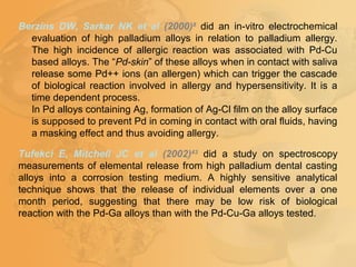 Berzins DW, Sarkar NK et al (2000)8
did an in-vitro electrochemical
evaluation of high palladium alloys in relation to palladium allergy.
The high incidence of allergic reaction was associated with Pd-Cu
based alloys. The “Pd-skin” of these alloys when in contact with saliva
release some Pd++ ions (an allergen) which can trigger the cascade
of biological reaction involved in allergy and hypersensitivity. It is a
time dependent process.
In Pd alloys containing Ag, formation of Ag-Cl film on the alloy surface
is supposed to prevent Pd in coming in contact with oral fluids, having
a masking effect and thus avoiding allergy.
Tufekci E, Mitchell JC et al (2002)43
did a study on spectroscopy
measurements of elemental release from high palladium dental casting
alloys into a corrosion testing medium. A highly sensitive analytical
technique shows that the release of individual elements over a one
month period, suggesting that there may be low risk of biological
reaction with the Pd-Ga alloys than with the Pd-Cu-Ga alloys tested.
 