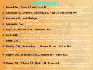 REFERENCES
1. Ahmad SAH, Omar MB and Homa D: An investigation of the cytotoxic effects of
commercially available dental casting alloys.Int J Prosthodont:16:8-12,2003
2. Anusavice KJ, Okabe T, Galloway SE, Hoyt DJ, and Morse PK: Flexure test
evaluation of presoldered base metal alloys. J Prosthet Dent 54:507, 1985.
3. Anusavice KJ, and Shafagh I: Inert gas presoldering of nickel-chromium alloys.
J Prosthet Dent 55: 3137, 1986.
4. Anusavice K.J.: Phillips science of dental materials, 10th ed. W.B. saunders
Co.:111-555,1996
5. Asgar K., Techow B.O., Jacobson J.M.: A new alloy for partial dentures. J
Prosthet Dent. 23 (1): 36-43, 1970.
6. Aydin A.K.: Evaluation of finishing and polishing techniques on surface roughness
of chromium -cobalt castings. J Prosthet Dent. 65 (6): 763-767, 1991.
7. Baran GR: The metallurgy of Ni-Cr alloys for fixed prosthodontics. J Prosthet
Dent 50: 639, 1983.
8. Berzins D.W, Kawashima I., Graves R. and Sarkar N.K.: Electrochemical
characteristics of high-Pd alloys in relation to Pd-allergy. Dent Mater 16:266-
273,2000.
9. Bezzon O.L., de Mattos M.G.C., Ribeiro R.F., Rollo J.M.: Effect of beryllium on
the castability and resistance of ceramometal bonds in nickel - chromium alloys. J
Prosthet Dent. 80: 570-574, 1998.
10.Bezzon O.L., Ribeiro R.F., Rollo J.M., Crosara S.: Castability and resistance of
ceremometal bonding in Ni-Cr and Ni-Cr-Be alloys. J Prosthet Dent. 85: 299-304,
2001.
 