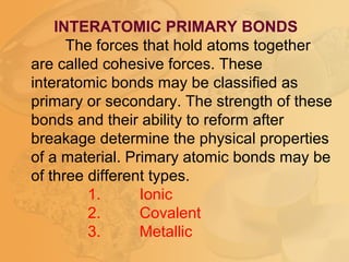 INTERATOMIC PRIMARY BONDS
The forces that hold atoms together
are called cohesive forces. These
interatomic bonds may be classified as
primary or secondary. The strength of these
bonds and their ability to reform after
breakage determine the physical properties
of a material. Primary atomic bonds may be
of three different types.
1. Ionic
2. Covalent
3. Metallic
 