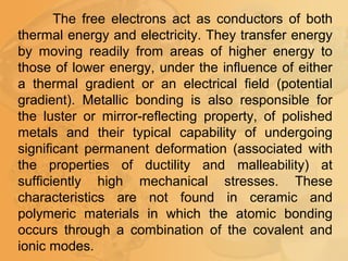 The free electrons act as conductors of both
thermal energy and electricity. They transfer energy
by moving readily from areas of higher energy to
those of lower energy, under the influence of either
a thermal gradient or an electrical field (potential
gradient). Metallic bonding is also responsible for
the luster or mirror-reflecting property, of polished
metals and their typical capability of undergoing
significant permanent deformation (associated with
the properties of ductility and malleability) at
sufficiently high mechanical stresses. These
characteristics are not found in ceramic and
polymeric materials in which the atomic bonding
occurs through a combination of the covalent and
ionic modes.
 