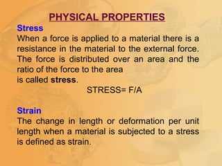 PHYSICAL PROPERTIES
Stress
When a force is applied to a material there is a
resistance in the material to the external force.
The force is distributed over an area and the
ratio of the force to the area
is called stress.
STRESS= F/A
Strain
The change in length or deformation per unit
length when a material is subjected to a stress
is defined as strain.
 