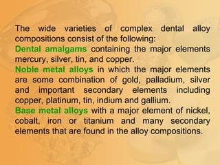 The wide varieties of complex dental alloy
compositions consist of the following:
Dental amalgams containing the major elements
mercury, silver, tin, and copper.
Noble metal alloys in which the major elements
are some combination of gold, palladium, silver
and important secondary elements including
copper, platinum, tin, indium and gallium.
Base metal alloys with a major element of nickel,
cobalt, iron or titanium and many secondary
elements that are found in the alloy compositions.
 