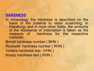 HARDNESS
In mineralogy the hardness is described on the
basis of the material to resist scratching. In
metallurgy and in most other fields, the amounts
of the resistance of indentation is taken as the
measure of hardness for the respective
material).
Brinell hardness number ( BHN )
Rockwell hardness number ( RHN )
Vickers hardness test (VHN )
Knoop hardness test ( KHN )
 