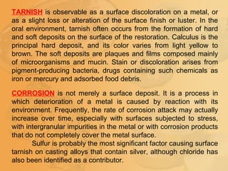 TARNISH is observable as a surface discoloration on a metal, or
as a slight loss or alteration of the surface finish or luster. In the
oral environment, tarnish often occurs from the formation of hard
and soft deposits on the surface of the restoration. Calculus is the
principal hard deposit, and its color varies from light yellow to
brown. The soft deposits are plaques and films composed mainly
of microorganisms and mucin. Stain or discoloration arises from
pigment-producing bacteria, drugs containing such chemicals as
iron or mercury and adsorbed food debris.
CORROSION is not merely a surface deposit. It is a process in
which deterioration of a metal is caused by reaction with its
environment. Frequently, the rate of corrosion attack may actually
increase over time, especially with surfaces subjected to stress,
with intergranular impurities in the metal or with corrosion products
that do not completely cover the metal surface.
Sulfur is probably the most significant factor causing surface
tarnish on casting alloys that contain silver, although chloride has
also been identified as a contributor.
 