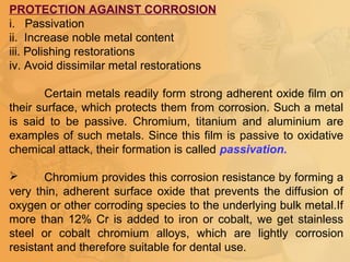 PROTECTION AGAINST CORROSION
i. Passivation
ii. Increase noble metal content
iii. Polishing restorations
iv. Avoid dissimilar metal restorations
Certain metals readily form strong adherent oxide film on
their surface, which protects them from corrosion. Such a metal
is said to be passive. Chromium, titanium and aluminium are
examples of such metals. Since this film is passive to oxidative
chemical attack, their formation is called passivation.
 Chromium provides this corrosion resistance by forming a
very thin, adherent surface oxide that prevents the diffusion of
oxygen or other corroding species to the underlying bulk metal.If
more than 12% Cr is added to iron or cobalt, we get stainless
steel or cobalt chromium alloys, which are lightly corrosion
resistant and therefore suitable for dental use.
 