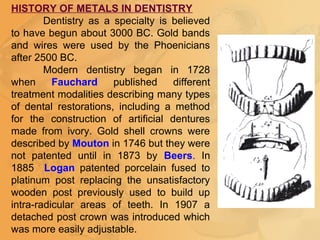 HISTORY OF METALS IN DENTISTRY
Dentistry as a specialty is believed
to have begun about 3000 BC. Gold bands
and wires were used by the Phoenicians
after 2500 BC.
Modern dentistry began in 1728
when Fauchard published different
treatment modalities describing many types
of dental restorations, including a method
for the construction of artificial dentures
made from ivory. Gold shell crowns were
described by Mouton in 1746 but they were
not patented until in 1873 by Beers. In
1885 Logan patented porcelain fused to
platinum post replacing the unsatisfactory
wooden post previously used to build up
intra-radicular areas of teeth. In 1907 a
detached post crown was introduced which
was more easily adjustable.
 