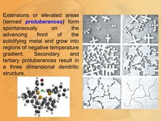 Extensions or elevated areas
(termed protuberances) form
spontaneously on the
advancing front of the
solidifying metal and grow into
regions of negative temperature
gradient. Secondary and
tertiary protuberances result in
a three dimensional dendritic
structure.
 