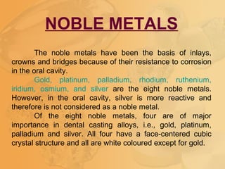 NOBLE METALS
The noble metals have been the basis of inlays,
crowns and bridges because of their resistance to corrosion
in the oral cavity.
Gold, platinum, palladium, rhodium, ruthenium,
iridium, osmium, and silver are the eight noble metals.
However, in the oral cavity, silver is more reactive and
therefore is not considered as a noble metal.
Of the eight noble metals, four are of major
importance in dental casting alloys, i.e., gold, platinum,
palladium and silver. All four have a face-centered cubic
crystal structure and all are white coloured except for gold.
 