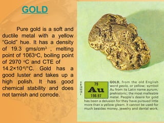 GOLD
Pure gold is a soft and
ductile metal with a yellow
“Gold” hue. It has a density
of 19.3 gms/cm3
, melting
point of 1063o
C, boiling point
of 2970 o
C and CTE of
14.2×10-6
/°C. Gold has a
good luster and takes up a
high polish. It has good
chemical stability and does
not tarnish and corrode.
 