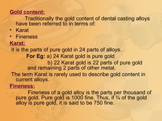 Gold content:
Traditionally the gold content of dental casting alloys
have been referred to in terms of:
• Karat
• Fineness
Karat:
It is the parts of pure gold in 24 parts of alloys.
For Eg: a) 24 Karat gold is pure gold
b) 22 Karat gold is 22 parts of pure gold
and remaining 2 parts of other metal.
The term Karat is rarely used to describe gold content in
current alloys.
Fineness:
Fineness of a gold alloy is the parts per thousand of
pure gold. Pure gold is 1000 fine. Thus, if ¾ of the gold
alloy is pure gold, it is said to be 750 fine.
 