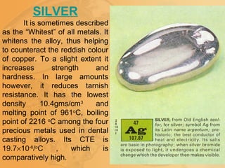 SILVER
It is sometimes described
as the “Whitest” of all metals. It
whitens the alloy, thus helping
to counteract the reddish colour
of copper. To a slight extent it
increases strength and
hardness. In large amounts
however, it reduces tarnish
resistance. It has the lowest
density 10.4gms/cm3
and
melting point of 961o
C, boiling
point of 2216 o
C among the four
precious metals used in dental
casting alloys. Its CTE is
19.7×10-6
/o
C , which is
comparatively high.
 