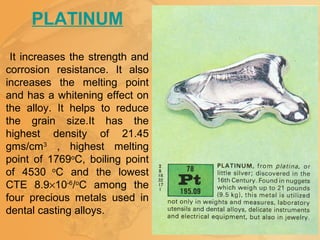 PLATINUM
It increases the strength and
corrosion resistance. It also
increases the melting point
and has a whitening effect on
the alloy. It helps to reduce
the grain size.It has the
highest density of 21.45
gms/cm3
, highest melting
point of 1769o
C, boiling point
of 4530 o
C and the lowest
CTE 8.9×10-6
/o
C among the
four precious metals used in
dental casting alloys.
 