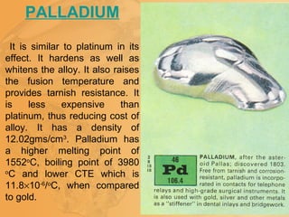 PALLADIUM
It is similar to platinum in its
effect. It hardens as well as
whitens the alloy. It also raises
the fusion temperature and
provides tarnish resistance. It
is less expensive than
platinum, thus reducing cost of
alloy. It has a density of
12.02gms/cm3
. Palladium has
a higher melting point of
1552o
C, boiling point of 3980
o
C and lower CTE which is
11.8×10-6
/o
C, when compared
to gold.
 
