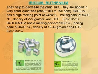 IRIDIUM, RUTHENIUM
They help to decrease the grain size. They are added in
very small quantities (about 100 to 150 ppm). IRIDIUM
has a high melting point of 2454°C , boiling point of 5300
°C , density of 22.5gm/cm3
and CTE 6.8×10-6
/o
C.
RUTHENIUM has a melting point of 1966°C , boiling
point of 4500 °C , density of 12.44 gm/cm3
and CTE
8.3×10-6/o
C
 