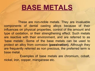 BASE METALS
These are non-noble metals. They are invaluable
components of dental casting alloys because of their
influences on physical properties, control of the amount and
type of oxidation, or their strengthening effect. Such metals
are reactive with their environment, and are referred to as
‘base metals’. Some of the base metals can be used to
protect an alloy from corrosion (passivation). Although they
are frequently referred as non precious, the preferred term is
base metal.
Examples of base metals are chromium, cobalt,
nickel, iron, copper, manganese etc.
 