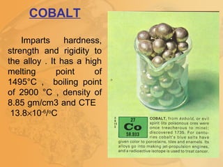 COBALT
Imparts hardness,
strength and rigidity to
the alloy . It has a high
melting point of
1495°C , boiling point
of 2900 °C , density of
8.85 gm/cm3 and CTE
13.8×10-6
/o
C
 