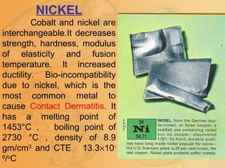 NICKEL
Cobalt and nickel are
interchangeable.It decreases
strength, hardness, modulus
of elasticity and fusion
temperature. It increased
ductility. Bio-incompatibility
due to nickel, which is the
most common metal to
cause Contact Dermatitis. It
has a melting point of
1453°C , boiling point of
2730 °C , density of 8.9
gm/cm3
and CTE 13.3×10-
6
/o
C
 