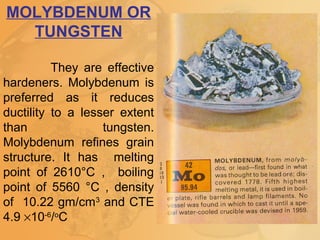 MOLYBDENUM OR
TUNGSTEN
They are effective
hardeners. Molybdenum is
preferred as it reduces
ductility to a lesser extent
than tungsten.
Molybdenum refines grain
structure. It has melting
point of 2610°C , boiling
point of 5560 °C , density
of 10.22 gm/cm3
and CTE
4.9 ×10-6
/o
C
 