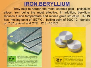 IRON,BERYLLIUM
They help to harden the metal ceramic gold - palladium
alloys, iron being the most effective. In addition, beryllium
reduces fusion temperature and refines grain structure . IRON
has melting point of 1527°C , boiling point of 3000 °C , density
of 7.87 gm/cm3
and CTE 12.3 ×10-6
/o
C .
 