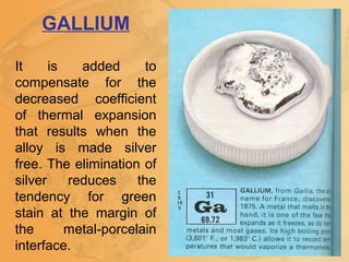 GALLIUM
It is added to
compensate for the
decreased coefficient
of thermal expansion
that results when the
alloy is made silver
free. The elimination of
silver reduces the
tendency for green
stain at the margin of
the metal-porcelain
interface.
 