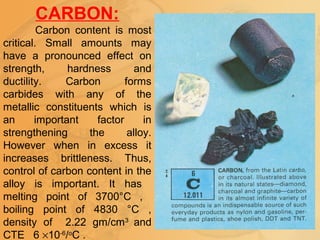 CARBON:
Carbon content is most
critical. Small amounts may
have a pronounced effect on
strength, hardness and
ductility. Carbon forms
carbides with any of the
metallic constituents which is
an important factor in
strengthening the alloy.
However when in excess it
increases brittleness. Thus,
control of carbon content in the
alloy is important. It has
melting point of 3700°C ,
boiling point of 4830 °C ,
density of 2.22 gm/cm3
and
CTE 6 ×10-6
/o
C .
 