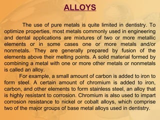 ALLOYS
The use of pure metals is quite limited in dentistry. To
optimize properties, most metals commonly used in engineering
and dental applications are mixtures of two or more metallic
elements or in some cases one or more metals and/or
nonmetals. They are generally prepared by fusion of the
elements above their melting points. A solid material formed by
combining a metal with one or more other metals or nonmetals
is called an alloy.
For example, a small amount of carbon is added to iron to
form steel. A certain amount of chromium is added to iron,
carbon, and other elements to form stainless steel, an alloy that
is highly resistant to corrosion. Chromium is also used to impart
corrosion resistance to nickel or cobalt alloys, which comprise
two of the major groups of base metal alloys used in dentistry.
 