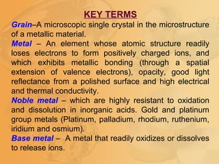 KEY TERMS
Grain–A microscopic single crystal in the microstructure
of a metallic material.
Metal – An element whose atomic structure readily
loses electrons to form positively charged ions, and
which exhibits metallic bonding (through a spatial
extension of valence electrons), opacity, good light
reflectance from a polished surface and high electrical
and thermal conductivity.
Noble metal – which are highly resistant to oxidation
and dissolution in inorganic acids. Gold and platinum
group metals (Platinum, palladium, rhodium, ruthenium,
iridium and osmium).
Base metal – A metal that readily oxidizes or dissolves
to release ions.
 