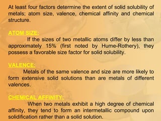 At least four factors determine the extent of solid solubility of
metals; atom size, valence, chemical affinity and chemical
structure.
ATOM SIZE:
If the sizes of two metallic atoms differ by less than
approximately 15% (first noted by Hume-Rothery), they
possess a favorable size factor for solid solubility.
VALENCE:
Metals of the same valence and size are more likely to
form extensive solid solutions than are metals of different
valences.
CHEMICAL AFFINITY:
When two metals exhibit a high degree of chemical
affinity, they tend to form an intermetallic compound upon
solidification rather than a solid solution.
 