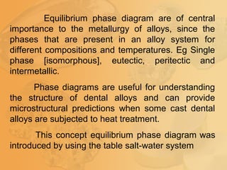 Equilibrium phase diagram are of central
importance to the metallurgy of alloys, since the
phases that are present in an alloy system for
different compositions and temperatures. Eg Single
phase [isomorphous], eutectic, peritectic and
intermetallic.
Phase diagrams are useful for understanding
the structure of dental alloys and can provide
microstructural predictions when some cast dental
alloys are subjected to heat treatment.
This concept equilibrium phase diagram was
introduced by using the table salt-water system
 