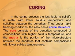 CORING
In the coring process the last liquid to solidify
is metal with lower solidus temperature and
solidifies between the dendrites. Thus under rapid
freezing conditions, the alloy has a corde structure.
The core consists of the dendrites composed of
compositions with higher solidus temperature, and
the matrix is the portion of the micro-structure
between the dendrites that contains compositions
with lower solidus temperatures.
 
