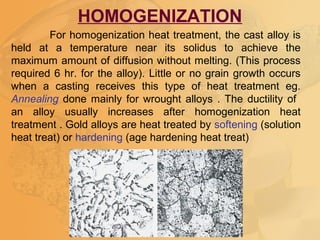 For homogenization heat treatment, the cast alloy is
held at a temperature near its solidus to achieve the
maximum amount of diffusion without melting. (This process
required 6 hr. for the alloy). Little or no grain growth occurs
when a casting receives this type of heat treatment eg.
Annealing done mainly for wrought alloys . The ductility of
an alloy usually increases after homogenization heat
treatment . Gold alloys are heat treated by softening (solution
heat treat) or hardening (age hardening heat treat)
HOMOGENIZATION
 