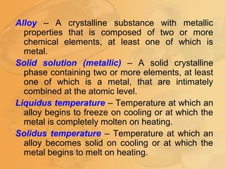 Alloy – A crystalline substance with metallic
properties that is composed of two or more
chemical elements, at least one of which is
metal.
Solid solution (metallic) – A solid crystalline
phase containing two or more elements, at least
one of which is a metal, that are intimately
combined at the atomic level.
Liquidus temperature – Temperature at which an
alloy begins to freeze on cooling or at which the
metal is completely molten on heating.
Solidus temperature – Temperature at which an
alloy becomes solid on cooling or at which the
metal begins to melt on heating.
 