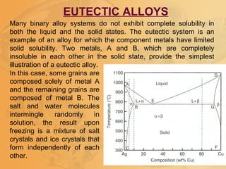 Many binary alloy systems do not exhibit complete solubility in
both the liquid and the solid states. The eutectic system is an
example of an alloy for which the component metals have limited
solid solubility. Two metals, A and B, which are completely
insoluble in each other in the solid state, provide the simplest
illustration of a eutectic alloy.
EUTECTIC ALLOYS
In this case, some grains are
composed solely of metal A
and the remaining grains are
composed of metal B. The
salt and water molecules
intermingle randomly in
solution, the result upon
freezing is a mixture of salt
crystals and ice crystals that
form independently of each
other.
 