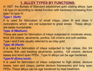 1. ALLOY TYPES BY FUNCTIONS:
In 1927, the Bureau of Standard established gold casting alloys, type
I to type IV according to dental function with hardness increasing from
type I to type IV.
Type I (Soft):
It is used for fabrication of small inlays, class III and class V
restorations which are not subjected to great stress . These alloys
are easily burnishable.
Type -II (Medium):
These are used for fabrication of inlays subjected to moderate stress,
thick 3/4 crowns, abutments, pontics, full crowns and soft saddles.
Type I and II are usually referred to as inlay gold.
Type -III (Hard):
It is used for fabrication of inlays subjected to high stress, thin 3/4
crowns, thin cast backing abutments, pontics, full crowns, denture
bases and short span FPDs . Type III alloys can be age hardened.
Type-IV (Extra hard):
It is used for fabrication of inlays subjected to high stress, denture
bases, bars and clasps, partial denture frameworks and long span
FPDs. These alloys can be age hardened by heat treatment.
 