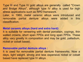 Type III and Type IV gold alloys are generally called "Crown
and Bridge Alloys", although type IV alloy is used for high
stress applications such as RPD framework.
Later, in 1960, metal ceramic alloys were introduced and
removable partial denture alloys were added in this
classification.
Metal ceramic alloys (hard and extra hard):
It is suitable for veneering with dental porcelain, copings, thin
walled crowns, short span FPDs and long span FPDs. These
alloy vary greatly in composition and may be gold, palladium,
nickel or cobalt based.
Removable partial denture alloys :
It is used for removable partial denture frameworks. Now a
days, light weight, strong and less expensive nickel or cobalt
based have replaced type IV alloys .
 