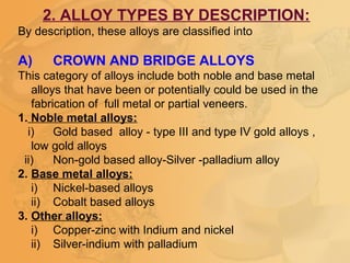 2. ALLOY TYPES BY DESCRIPTION:
By description, these alloys are classified into
A) CROWN AND BRIDGE ALLOYS
This category of alloys include both noble and base metal
alloys that have been or potentially could be used in the
fabrication of full metal or partial veneers.
1. Noble metal alloys:
i) Gold based alloy - type III and type IV gold alloys ,
low gold alloys
ii) Non-gold based alloy-Silver -palladium alloy
2. Base metal alloys:
i) Nickel-based alloys
ii) Cobalt based alloys
3. Other alloys:
i) Copper-zinc with Indium and nickel
ii) Silver-indium with palladium
 