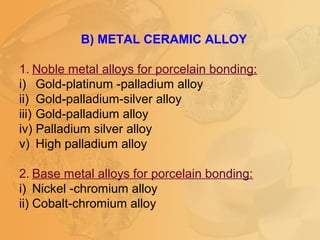 B) METAL CERAMIC ALLOY
1. Noble metal alloys for porcelain bonding:
i) Gold-platinum -palladium alloy
ii) Gold-palladium-silver alloy
iii) Gold-palladium alloy
iv) Palladium silver alloy
v) High palladium alloy
2. Base metal alloys for porcelain bonding:
i) Nickel -chromium alloy
ii) Cobalt-chromium alloy
 