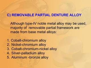 C) REMOVABLE PARTIAL DENTURE ALLOY
Although type-IV noble metal alloy may be used,
majority of removable partial framework are
made from base metal alloys:
1. Cobalt-chromium alloy
2. Nickel-chromium alloy
3. Cobalt-chromium-nickel alloy
4. Silver-palladium alloy
5. Aluminum -bronze alloy
 