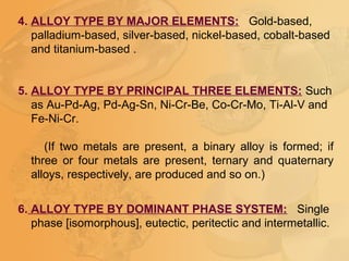 4. ALLOY TYPE BY MAJOR ELEMENTS: Gold-based,
palladium-based, silver-based, nickel-based, cobalt-based
and titanium-based .
5. ALLOY TYPE BY PRINCIPAL THREE ELEMENTS: Such
as Au-Pd-Ag, Pd-Ag-Sn, Ni-Cr-Be, Co-Cr-Mo, Ti-Al-V and
Fe-Ni-Cr.
(If two metals are present, a binary alloy is formed; if
three or four metals are present, ternary and quaternary
alloys, respectively, are produced and so on.)
6. ALLOY TYPE BY DOMINANT PHASE SYSTEM: Single
phase [isomorphous], eutectic, peritectic and intermetallic.
 