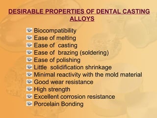 DESIRABLE PROPERTIES OF DENTAL CASTING
ALLOYS
Biocompatibility
Ease of melting
Ease of casting
Ease of brazing (soldering)
Ease of polishing
Little solidification shrinkage
Minimal reactivity with the mold material
Good wear resistance
High strength
Excellent corrosion resistance
Porcelain Bonding
 