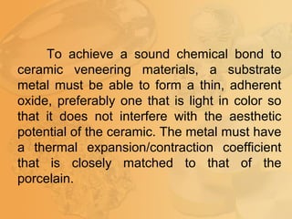 To achieve a sound chemical bond to
ceramic veneering materials, a substrate
metal must be able to form a thin, adherent
oxide, preferably one that is light in color so
that it does not interfere with the aesthetic
potential of the ceramic. The metal must have
a thermal expansion/contraction coefficient
that is closely matched to that of the
porcelain.
 