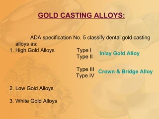 GOLD CASTING ALLOYS:
ADA specification No. 5 classify dental gold casting
alloys as:
1. High Gold Alloys Type I
Type II
Type III
Type IV
2. Low Gold Alloys
3. White Gold Alloys
Inlay Gold Alloy
Crown & Bridge Alloy
 